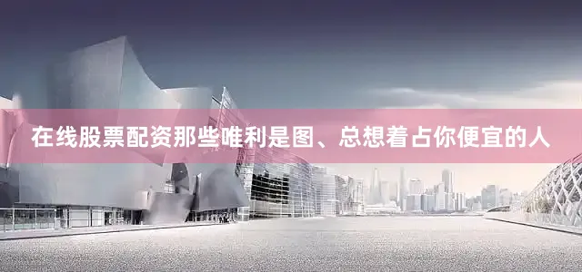 在线股票配资那些唯利是图、总想着占你便宜的人