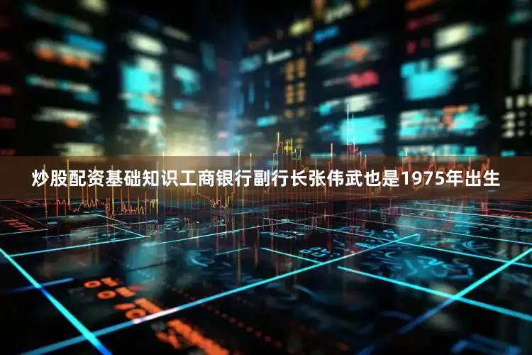 炒股配资基础知识工商银行副行长张伟武也是1975年出生