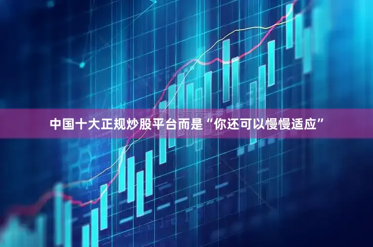 中国十大正规炒股平台而是“你还可以慢慢适应”