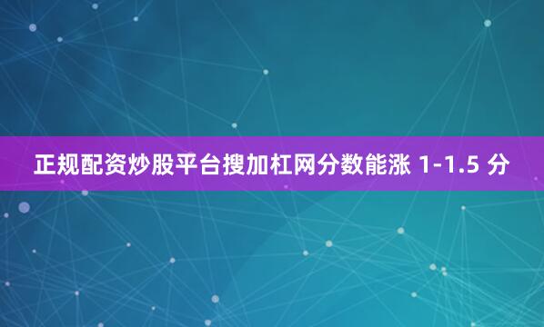 正规配资炒股平台搜加杠网分数能涨 1-1.5 分