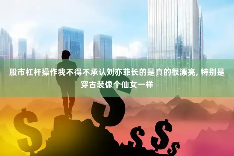 股市杠杆操作我不得不承认刘亦菲长的是真的很漂亮, 特别是穿古装像个仙女一样