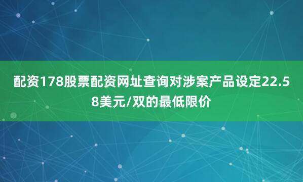 配资178股票配资网址查询对涉案产品设定22.58美元/双的最低限价